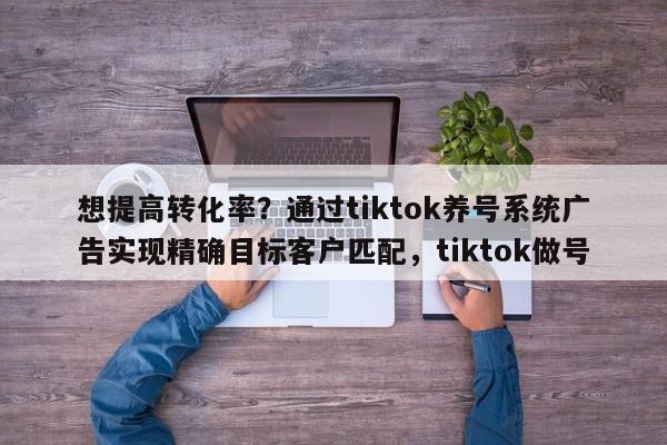 想提高转化率?通过tiktok养号系统广告实现精确目标客户匹配,tiktok做号