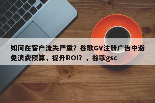 如何在客户流失严重？谷歌GV注册广告中避免浪费预算，提升ROI？，谷歌gsc