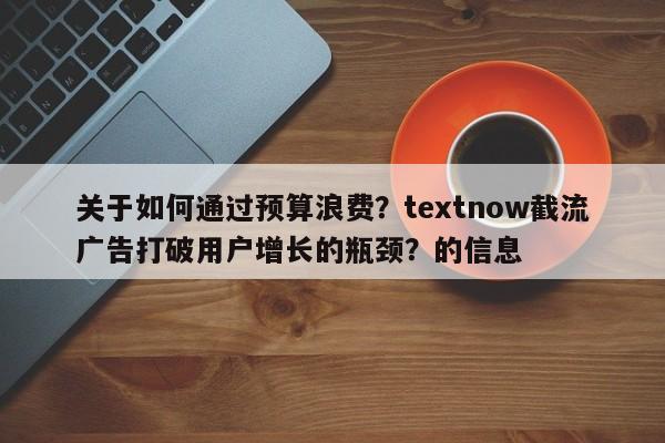 关于如何通过预算浪费?textnow截流广告打破用户增长的瓶颈?的信息