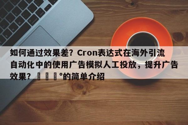 如何通过效果差？Cron表达式在海外引流自动化中的使用广告模拟人工投放，提升广告效果？💰的简单介绍