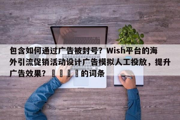 包含如何通过广告被封号？Wish平台的海外引流促销活动设计广告模拟人工投放，提升广告效果？📌的词条