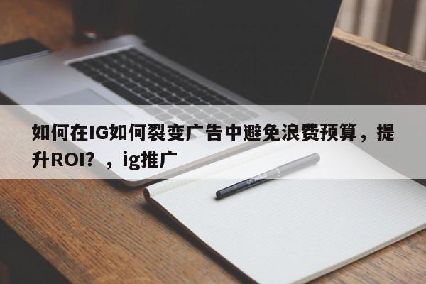 如何在IG如何裂变广告中避免浪费预算，提升ROI？，ig推广