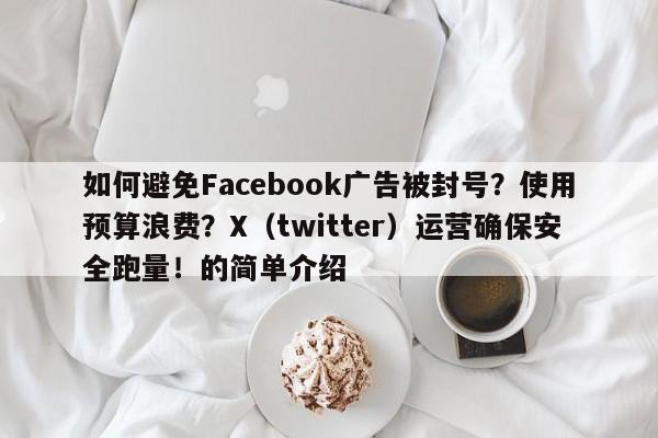 如何避免Facebook广告被封号?使用预算浪费?X(twitter)运营确保安全跑量!的简单介绍