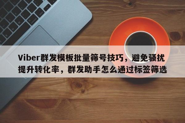 Viber群发模板批量筛号技巧，避免骚扰提升转化率，群发助手怎么通过标签筛选