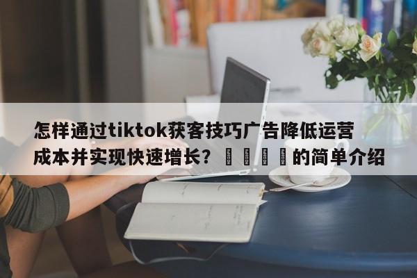 怎样通过tiktok获客技巧广告降低运营成本并实现快速增长?📣的简单介绍