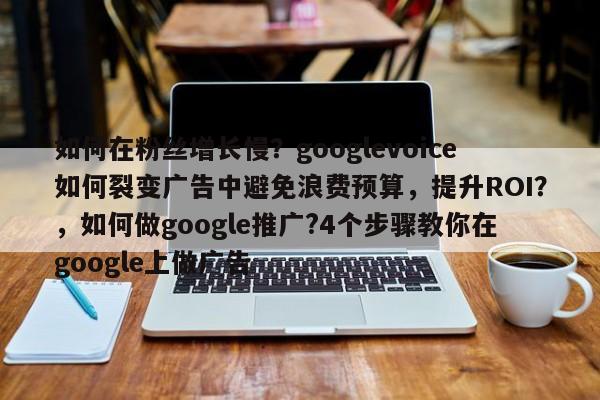 如何在粉丝增长慢？googlevoice如何裂变广告中避免浪费预算，提升ROI？，如何做google推广?4个步骤教你在google上做广告