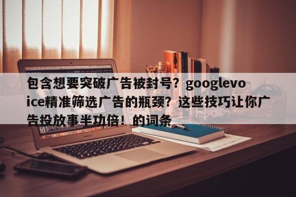 包含想要突破广告被封号?googlevoice精准筛选广告的瓶颈?这些技巧让你广告投放事半功倍!的词条