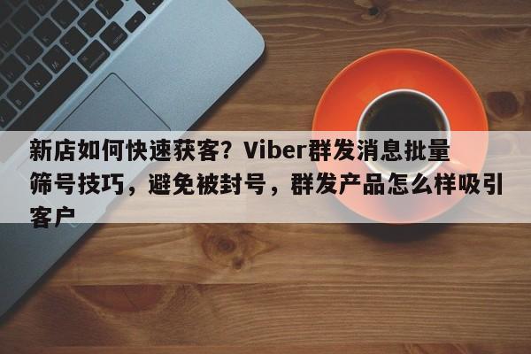 新店如何快速获客？Viber群发消息批量筛号技巧，避免被封号，群发产品怎么样吸引客户