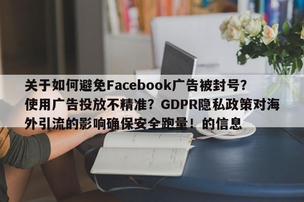 关于如何避免Facebook广告被封号?使用广告投放不精准?GDPR隐私政策对海外引流的影响确保安全跑量!的信息