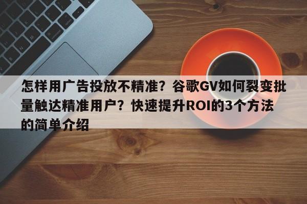 怎样用广告投放不精准?谷歌GV如何裂变批量触达精准用户?快速提升ROI的3个方法的简单介绍