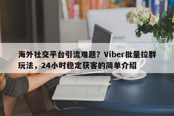 海外社交平台引流难题？Viber批量拉群玩法，24小时稳定获客的简单介绍