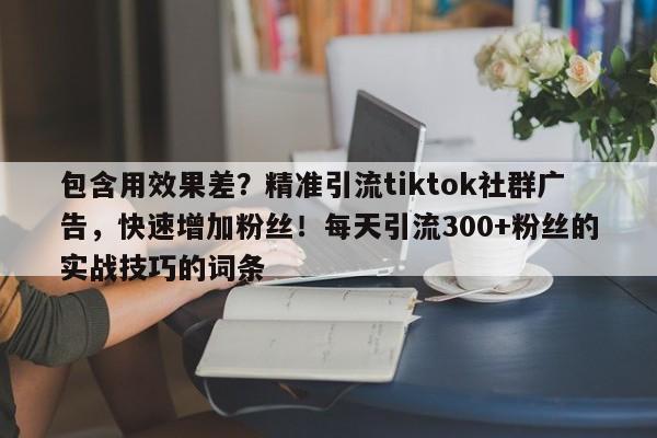 包含用效果差？精准引流tiktok社群广告，快速增加粉丝！每天引流300+粉丝的实战技巧的词条