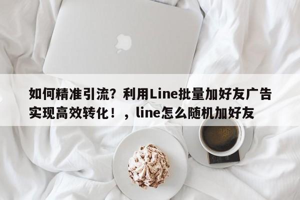 如何精准引流?利用Line批量加好友广告实现高效转化!,line怎么随机加好友