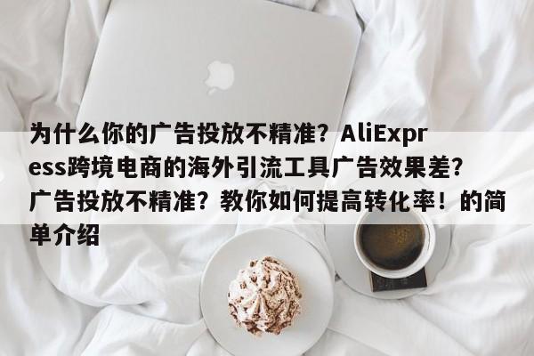 为什么你的广告投放不精准?AliExpress跨境电商的海外引流工具广告效果差?广告投放不精准?教你如何提高转化率!的简单介绍