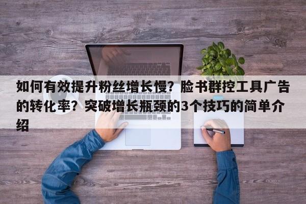 如何有效提升粉丝增长慢?脸书群控工具广告的转化率?突破增长瓶颈的3个技巧的简单介绍