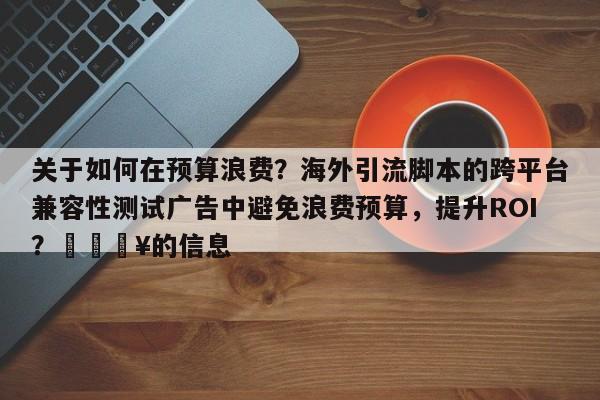 关于如何在预算浪费？海外引流脚本的跨平台兼容性测试广告中避免浪费预算，提升ROI？💥的信息