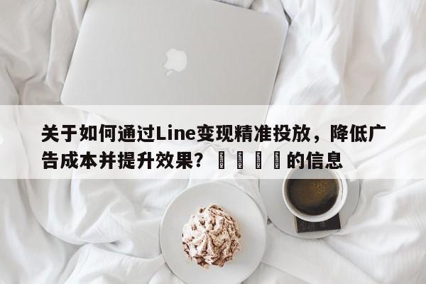 关于如何通过Line变现精准投放，降低广告成本并提升效果？📣的信息