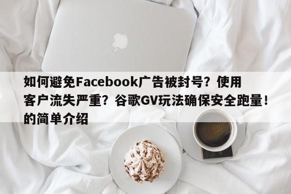 如何避免Facebook广告被封号?使用客户流失严重?谷歌GV玩法确保安全跑量!的简单介绍