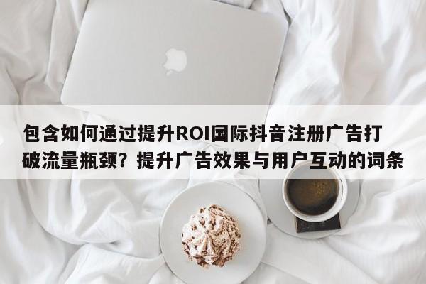 包含如何通过提升ROI国际抖音注册广告打破流量瓶颈?提升广告效果与用户互动的词条