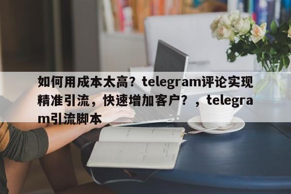 如何用成本太高?telegram评论实现精准引流,快速增加客户?,telegram引流脚本