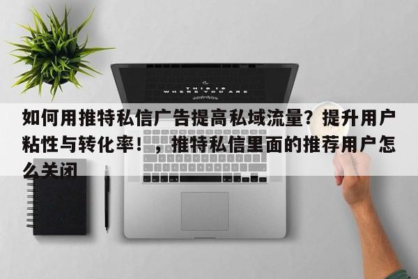 如何用推特私信广告提高私域流量?提升用户粘性与转化率!,推特私信里面的推荐用户怎么关闭