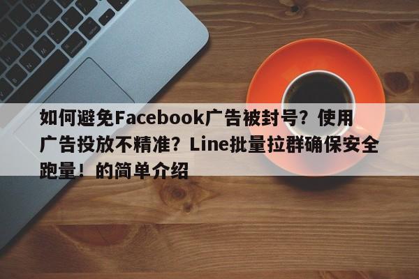 如何避免Facebook广告被封号?使用广告投放不精准?Line批量拉群确保安全跑量!的简单介绍