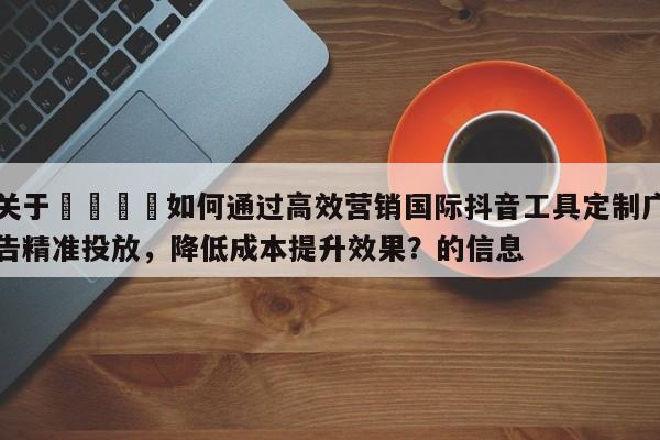关于🚀如何通过高效营销国际抖音工具定制广告精准投放，降低成本提升效果？的信息