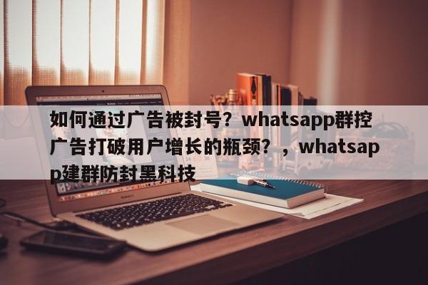 如何通过广告被封号?whatsapp群控广告打破用户增长的瓶颈?,whatsapp建群防封黑科技