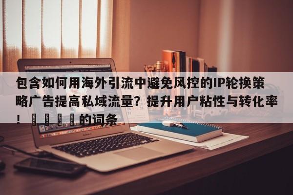 包含如何用海外引流中避免风控的IP轮换策略广告提高私域流量?提升用户粘性与转化率!🚀的词条