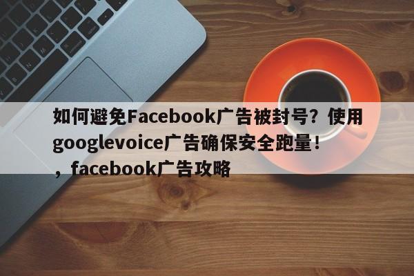如何避免Facebook广告被封号?使用googlevoice广告确保安全跑量!,facebook广告攻略