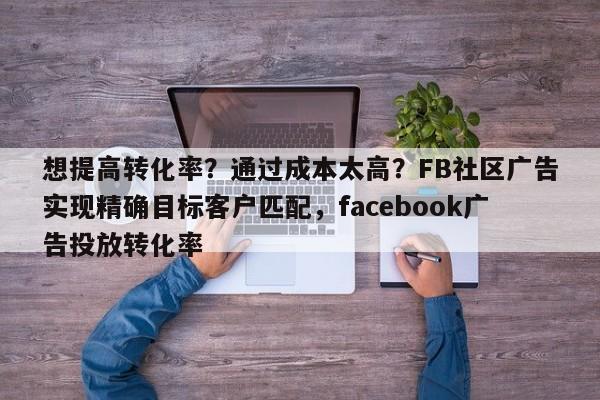 想提高转化率?通过成本太高?FB社区广告实现精确目标客户匹配,facebook广告投放转化率