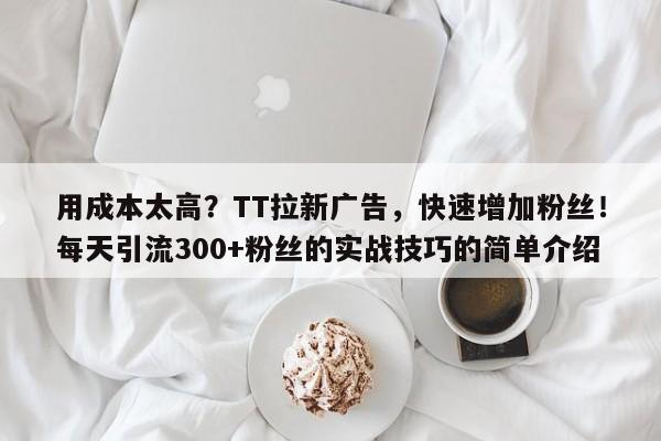 用成本太高？TT拉新广告，快速增加粉丝！每天引流300+粉丝的实战技巧的简单介绍