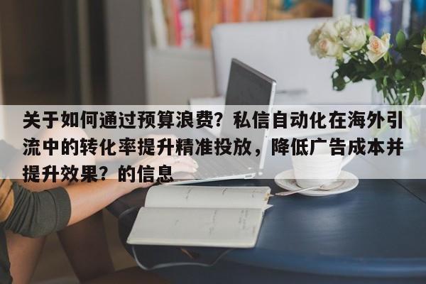 关于如何通过预算浪费?私信自动化在海外引流中的转化率提升精准投放,降低广告成本并提升效果?的信息