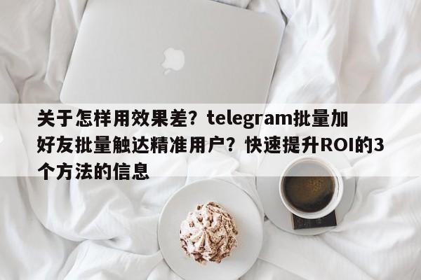 关于怎样用效果差?telegram批量加好友批量触达精准用户?快速提升ROI的3个方法的信息