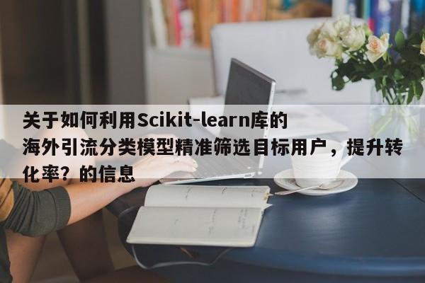 关于如何利用Scikit-learn库的海外引流分类模型精准筛选目标用户,提升转化率?的信息