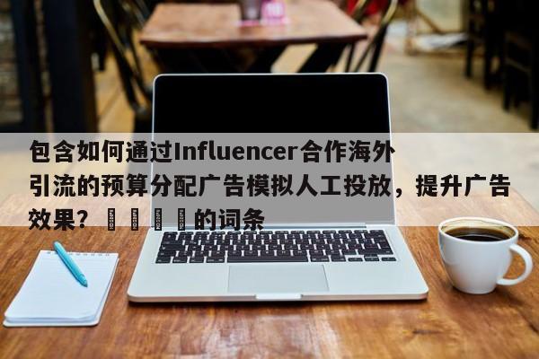 包含如何通过Influencer合作海外引流的预算分配广告模拟人工投放，提升广告效果？🚀的词条
