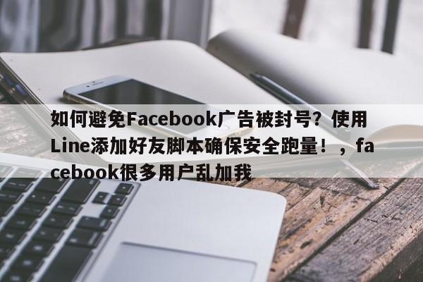 如何避免Facebook广告被封号?使用Line添加好友脚本确保安全跑量!,facebook很多用户乱加我