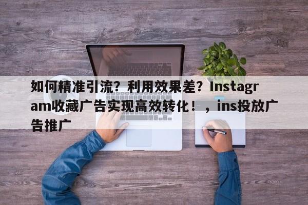 如何精准引流?利用效果差?Instagram收藏广告实现高效转化!,ins投放广告推广