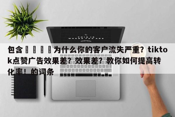 包含📌为什么你的客户流失严重?tiktok点赞广告效果差?效果差?教你如何提高转化率!的词条