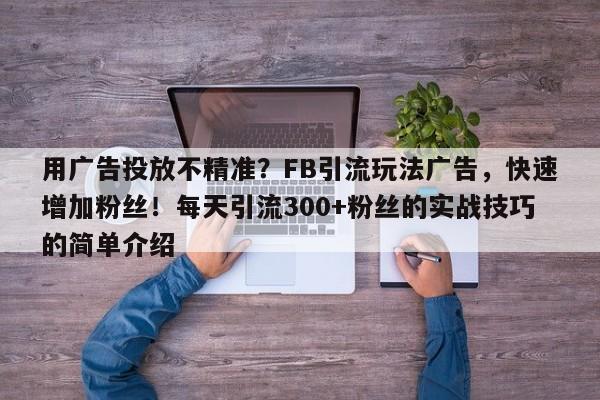 用广告投放不精准？FB引流玩法广告，快速增加粉丝！每天引流300+粉丝的实战技巧的简单介绍