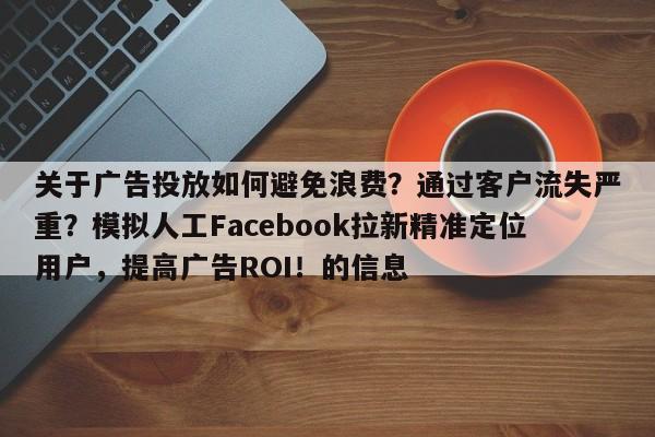 关于广告投放如何避免浪费？通过客户流失严重？模拟人工Facebook拉新精准定位用户，提高广告ROI！的信息