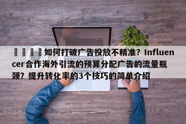 📈如何打破广告投放不精准？Influencer合作海外引流的预算分配广告的流量瓶颈？提升转化率的3个技巧的简单介绍