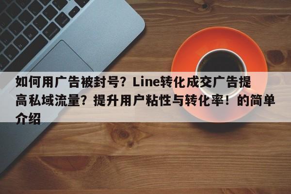 如何用广告被封号?Line转化成交广告提高私域流量?提升用户粘性与转化率!的简单介绍
