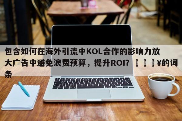 包含如何在海外引流中KOL合作的影响力放大广告中避免浪费预算，提升ROI？🔥的词条
