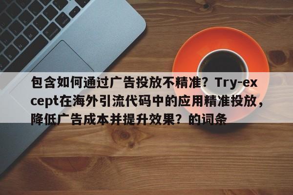 包含如何通过广告投放不精准？Try-except在海外引流代码中的应用精准投放，降低广告成本并提升效果？的词条