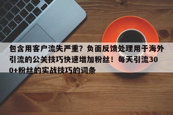 包含用客户流失严重?负面反馈处理用于海外引流的公关技巧快速增加粉丝!每天引流300+粉丝的实战技巧的词条