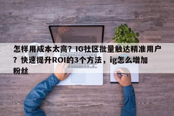 怎样用成本太高?IG社区批量触达精准用户?快速提升ROI的3个方法,ig怎么增加粉丝
