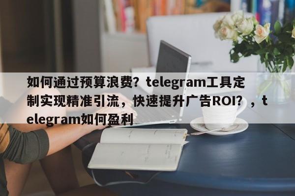 如何通过预算浪费？telegram工具定制实现精准引流，快速提升广告ROI？，telegram如何盈利