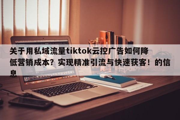 关于用私域流量tiktok云控广告如何降低营销成本?实现精准引流与快速获客!的信息