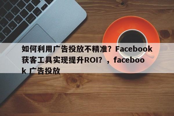 如何利用广告投放不精准?Facebook获客工具实现提升ROI?,facebook 广告投放